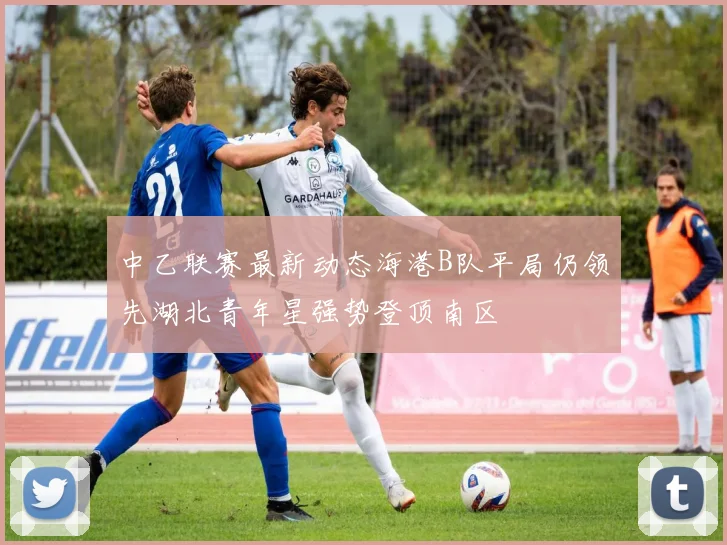 中乙联赛最新动态海港B队平局仍领先湖北青年星强势登顶南区