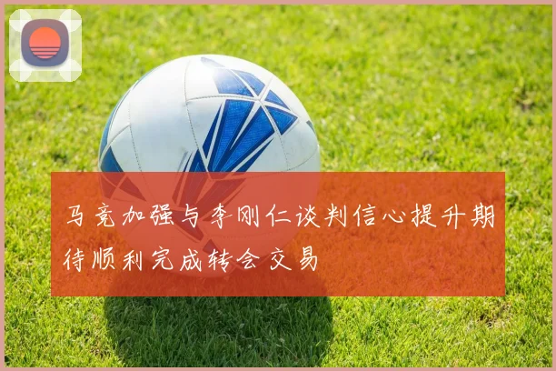 马竞加强与李刚仁谈判信心提升期待顺利完成转会交易