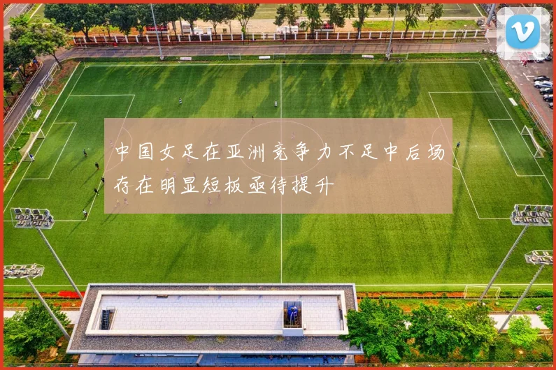 中国女足在亚洲竞争力不足中后场存在明显短板亟待提升