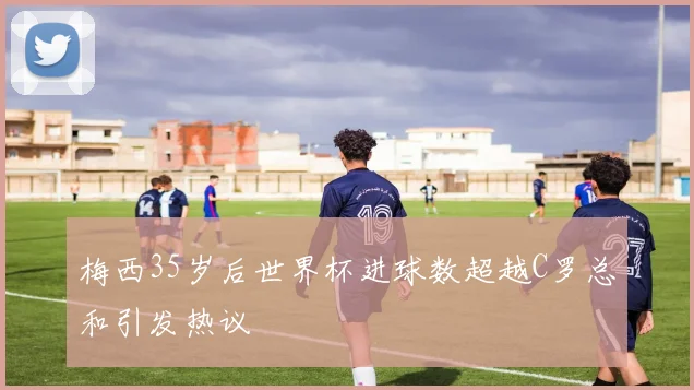 梅西35岁后世界杯进球数超越C罗总和引发热议