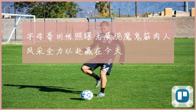 字母哥训练照曝光展现魔鬼筋肉人风采全力以赴赢在今天