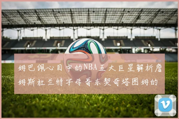 姆巴佩心目中的NBA五大巨星解析詹姆斯杜兰特字母哥东契奇塔图姆的独特魅力