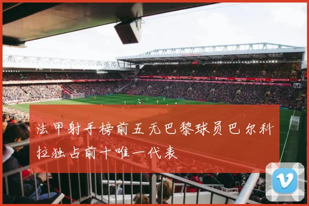 法甲射手榜前五无巴黎球员巴尔科拉独占前十唯一代表