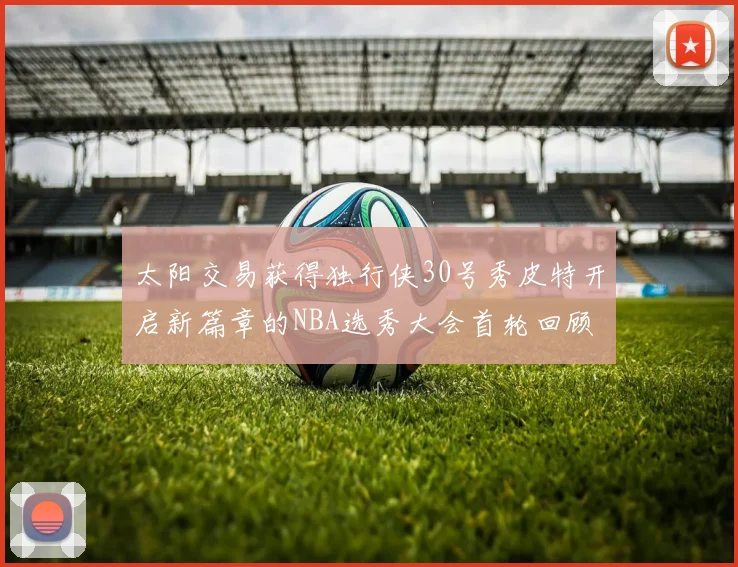 太阳交易获得独行侠30号秀皮特开启新篇章的NBA选秀大会首轮回顾