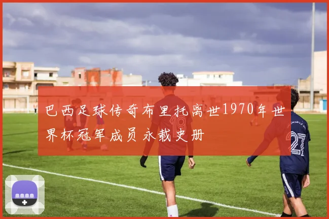 巴西足球传奇布里托离世1970年世界杯冠军成员永载史册