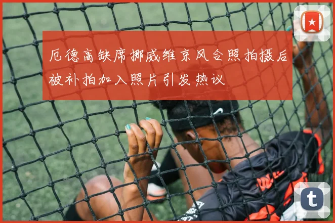 厄德高缺席挪威维京风合照拍摄后被补拍加入照片引发热议