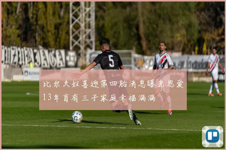 比尔夫妇喜迎第四胎消息曝光恩爱13年育有三子家庭幸福满满