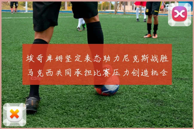 埃奇库姆坚定表态助力尼克斯战胜马克西共同承担比赛压力创造机会