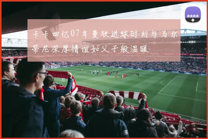 卡卡回忆07年曼联进球时刻与马尔蒂尼深厚情谊如父子般温暖