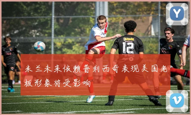 米兰未来依赖普利西奇表现美国老板形象将受影响