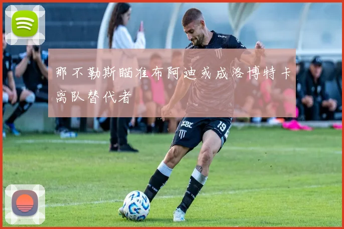 那不勒斯瞄准布阿迪或成洛博特卡离队替代者