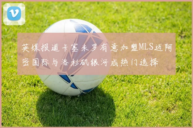 英媒报道卡塞米罗有意加盟MLS迈阿密国际与洛杉矶银河成热门选择