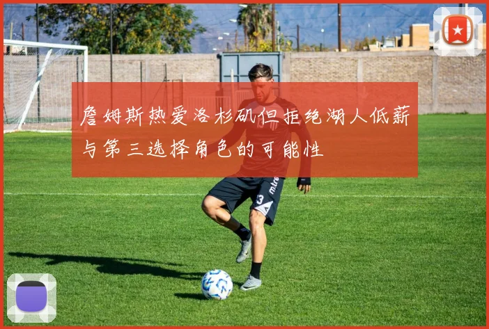 詹姆斯热爱洛杉矶但拒绝湖人低薪与第三选择角色的可能性
