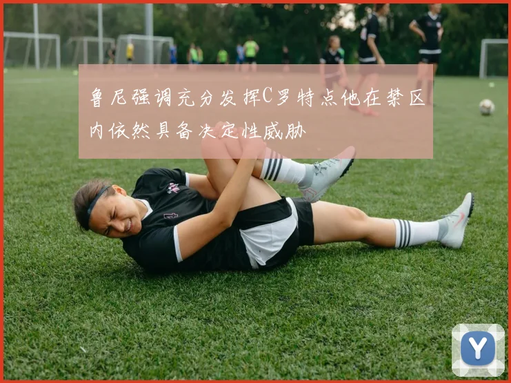鲁尼强调充分发挥C罗特点他在禁区内依然具备决定性威胁