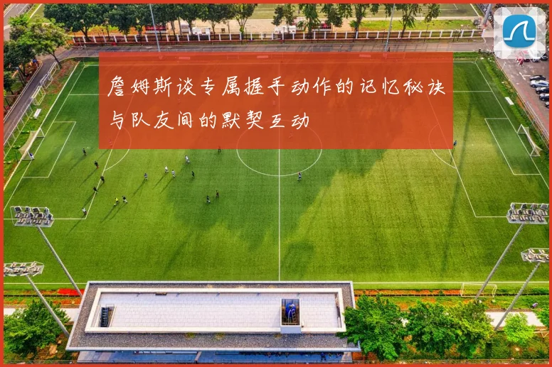 詹姆斯谈专属握手动作的记忆秘诀与队友间的默契互动