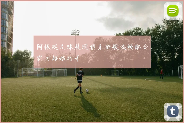 阿根廷足球展现俱乐部般流畅配合实力超越对手