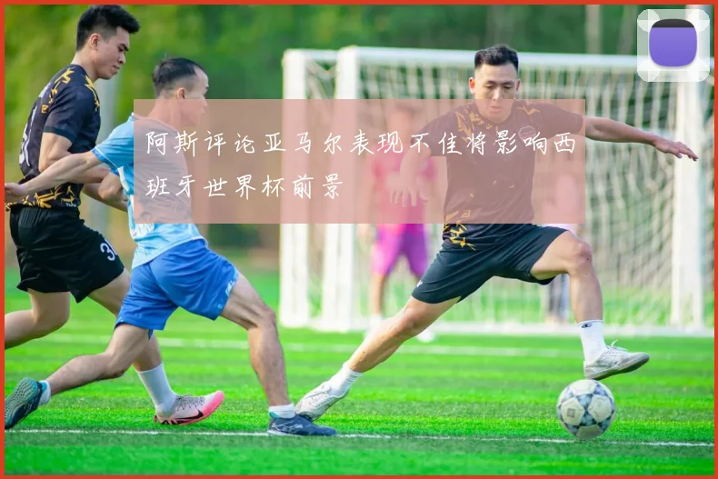 阿斯评论亚马尔表现不佳将影响西班牙世界杯前景