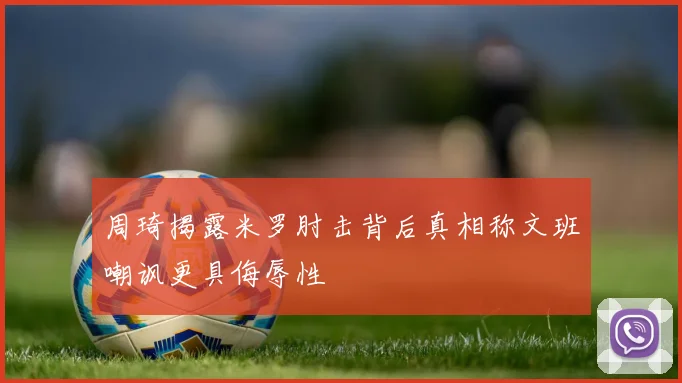 周琦揭露米罗肘击背后真相称文班嘲讽更具侮辱性
