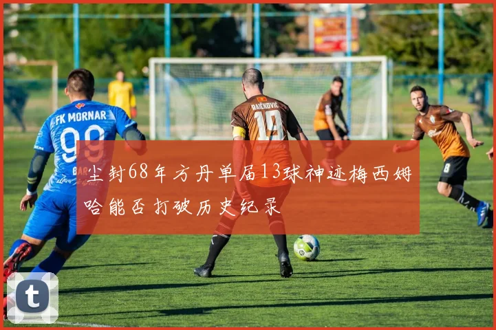 尘封68年方丹单届13球神迹梅西姆哈能否打破历史纪录