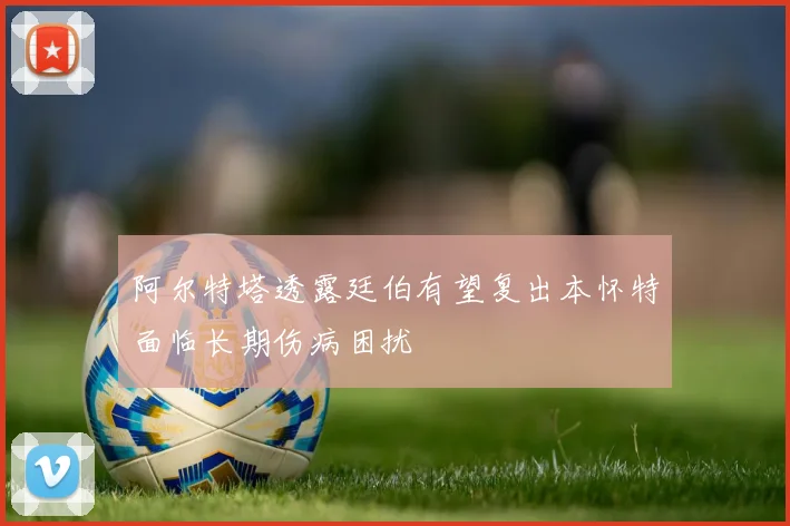 阿尔特塔透露廷伯有望复出本怀特面临长期伤病困扰