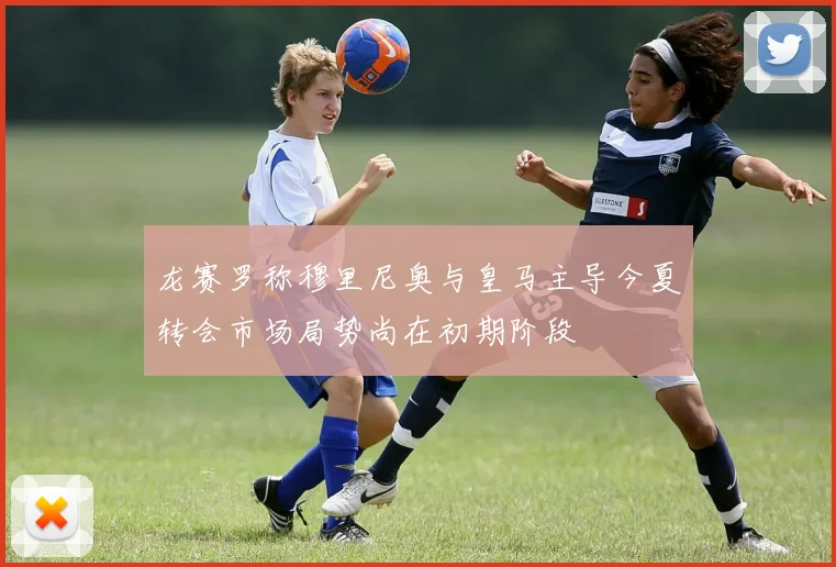 龙赛罗称穆里尼奥与皇马主导今夏转会市场局势尚在初期阶段