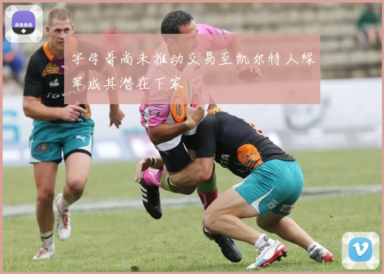 字母哥尚未推动交易至凯尔特人绿军成其潜在下家