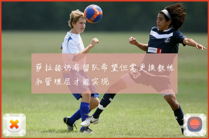 萨拉赫仍有留队希望但需更换教练和管理层才能实现