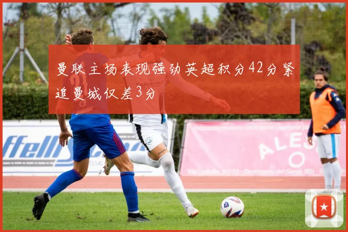 曼联主场表现强劲英超积分42分紧追曼城仅差3分
