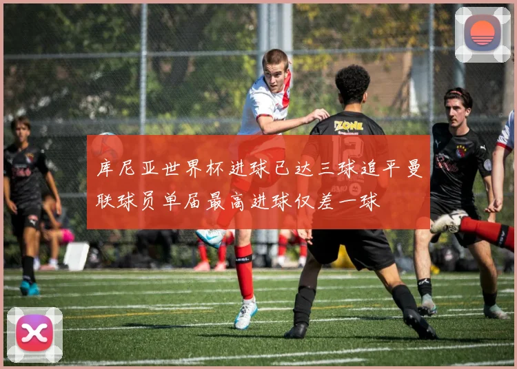 库尼亚世界杯进球已达三球追平曼联球员单届最高进球仅差一球
