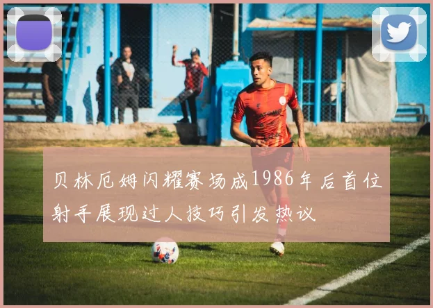 贝林厄姆闪耀赛场成1986年后首位射手展现过人技巧引发热议