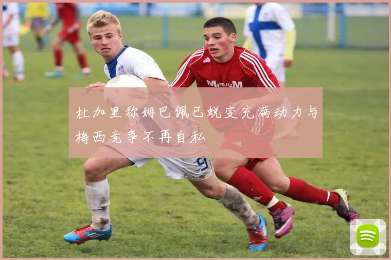 杜加里称姆巴佩已蜕变充满动力与梅西竞争不再自私
