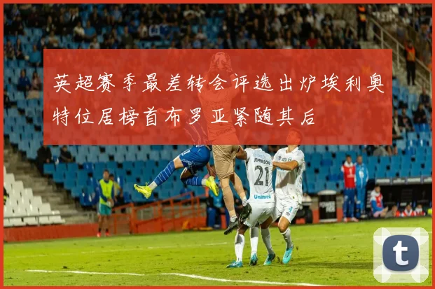 英超赛季最差转会评选出炉埃利奥特位居榜首布罗亚紧随其后